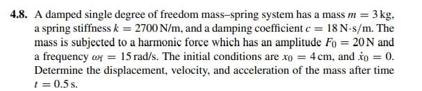 4.8. A damped single degree of freedom mass-spring system has a mass m = 3 kg,
a spring stiffness k = 2700 N/m, and a damping coefficient c = 18 N-s/m. The
mass is subjected to a harmonic force which has an amplitude Fo = 20N and
a frequency wf = 15 rad/s. The initial conditions are xo = 4 cm, and to = 0.
Determine the displacement, velocity, and acceleration of the mass after time
t = 0.5 s.
