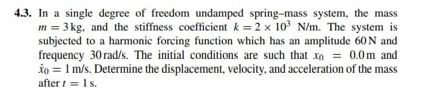 4.3. In a single degree of freedom undamped spring-mass system, the mass
m = 3 kg, and the stiffness coefficient k = 2 x 103 N/m. The system is
subjected to a harmonic forcing function which has an amplitude 60 N and
frequency 30 rad/s. The initial conditions are such that xn = 0.0m and
io = 1 m/s. Determine the displacement, velocity, and acceleration of the mass
after t = 1 s.
