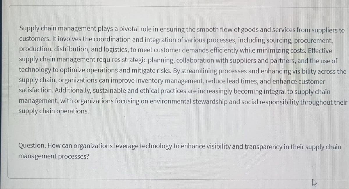 Supply chain management plays a pivotal role in ensuring the smooth flow of goods and services from suppliers to
customers. It involves the coordination and integration of various processes, including sourcing, procurement,
production, distribution, and logistics, to meet customer demands efficiently while minimizing costs. Effective
supply chain management requires strategic planning, collaboration with suppliers and partners, and the use of
technology to optimize operations and mitigate risks. By streamlining processes and enhancing visibility across the
supply chain, organizations can improve inventory management, reduce lead times, and enhance customer
satisfaction. Additionally, sustainable and ethical practices are increasingly becoming integral to supply chain
management, with organizations focusing on environmental stewardship and social responsibility throughout their
supply chain operations.
Question. How can organizations leverage technology to enhance visibility and transparency in their supply chain
management processes?
