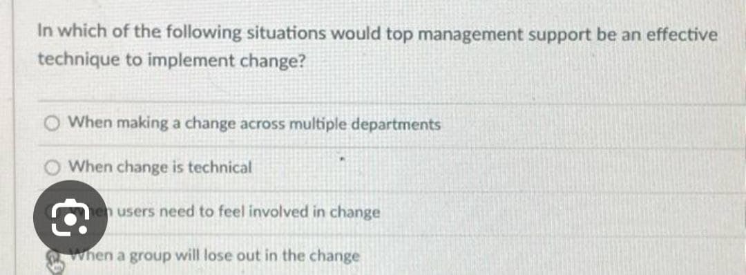 In which of the following situations would top management support be an effective
technique to implement change?
When making a change across multiple departments
When change is technical
en users need to feel involved in change
when a group will lose out in the change