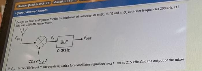 Question :
Section (Module 3] 3 of 3
Design an FDM multiplexer for the transmission of volce signals m(t), m:(t) and mi(t) at carrier frequencies 200 kHz, 215
kHz and 220 kHz respectively.
Upload answer sheets
SN
VoUT
BLF
0-3kHz
cos o, ot
If SN is the FDM input to the receiver, with a local oscillator signal cos arot set to 215 kHz, find the output of the mixer
