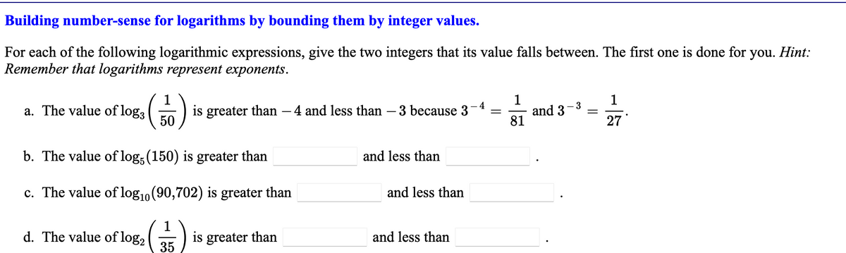 Building number-sense for logarithms by bounding them by integer values.
For each of the following logarithmic expressions, give the two integers that its value falls between. The first one is done for you. Hint:
Remember that logarithms represent exponents.
a. The value of log3
50
d. The value of log₂
b. The value of log5 (150) is greater than
c. The value of log₁0 (90,702) is greater than
is greater than
35
greater than
-4
4 and less than 3 because 3 = and 3 =
- 3
and less than
and less than
1
81
and less than
1
27