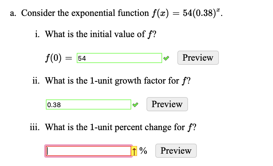 a. Consider the exponential function ƒ(x) = 54(0.38)ª.
i. What is the initial value of f?
f(0) = 54
ii. What is the 1-unit growth factor for f?
0.38
Preview
%
Preview
iii. What is the 1-unit percent change for f?
Preview