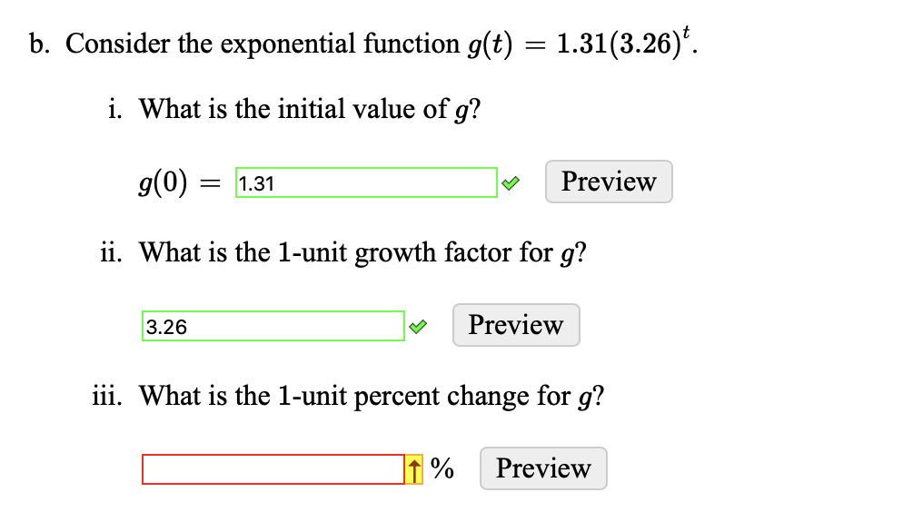 b. Consider the exponential function g(t) = 1.31(3.26)*.
i. What is the initial value of g?
g(0) = 1.31
ii. What is the 1-unit growth factor for g?
3.26
Preview
%
Preview
iii. What is the 1-unit percent change for g?
Preview