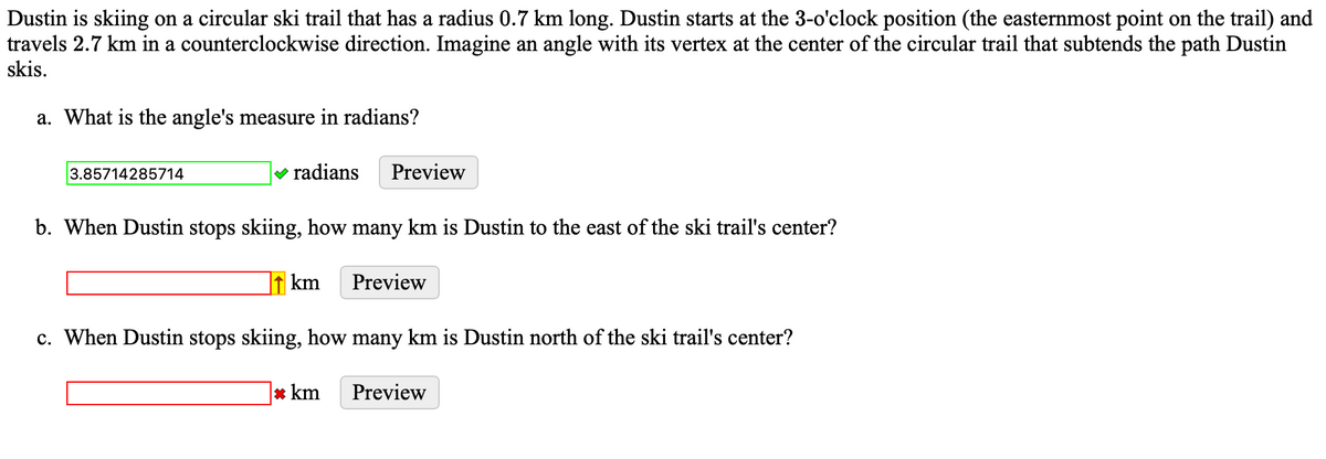 Dustin is skiing on a circular ski trail that has a radius 0.7 km long. Dustin starts at the 3-o'clock position (the easternmost point on the trail) and
travels 2.7 km in a counterclockwise direction. Imagine an angle with its vertex at the center of the circular trail that subtends the path Dustin
skis.
a. What is the angle's measure in radians?
3.85714285714
✓ radians Preview
b. When Dustin stops skiing, how many km is Dustin to the east of the ski trail's center?
km
Preview
c. When Dustin stops skiing, how many km is Dustin north of the ski trail's center?
* km Preview