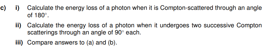 c) i) Calculate the energy loss of a photon when it is Compton-scattered through an angle
of 180°.
ii)
iii)
Calculate the energy loss of a photon when it undergoes two successive Compton
scatterings through an angle of 90° each.
Compare answers to (a) and (b).
