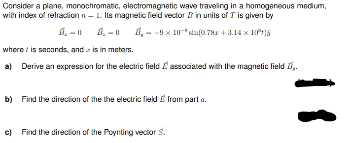 Consider a plane, monochromatic, electromagnetic wave traveling in a homogeneous medium,
with index of refraction n = 1. Its magnetic field vector B in units of T is given by
B₁ = 0
B₂ = 0
By = -9 × 10-8 sin(0.78x + 3.14 × 10³t)ŷ
where t is seconds, and is in meters.
a) Derive an expression for the electric field E associated with the magnetic field By.
b) Find the direction of the the electric field from part a.
c)
Find the direction of the Poynting vector 5.