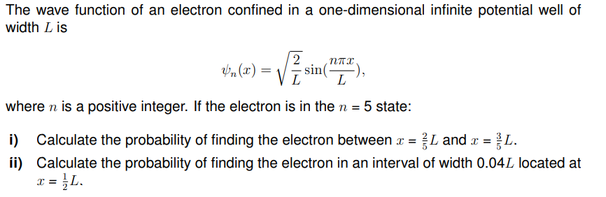 The wave function of an electron confined in a one-dimensional infinite potential well of
width L is
$₁₂(x)=√ √ √ ²/1₁ sin( -),
2 NTX
L
where n is a positive integer. If the electron is in the n = 5 state:
i) Calculate the probability of finding the electron between x = L and x = L.
ii)
Calculate the probability of finding the electron in an interval of width 0.04L located at
= = }L.
x