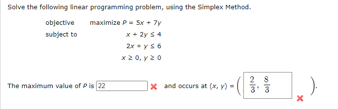 Solve the following linear programming problem, using the Simplex Method.
maximize P= 5x + 7y
x + 2y ≤ 4
2x + y ≤ 6
x≥ 0, y 20
objective
subject to
The maximum value of P is 22
X and occurs at (x, y) =
د این
2
00100
3' 3
X
).