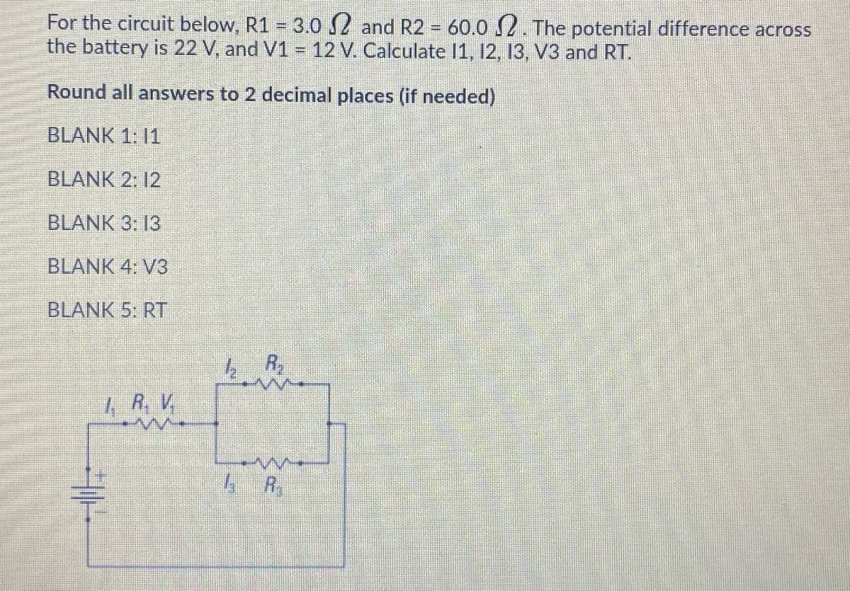 For the circuit below, R1 = 3.0 2 and R2 = 60.0 2. The potential difference across
the battery is 22 V, and V1 = 12 V. Calculate 1, 12, 13, V3 and RT.
Round all answers to 2 decimal places (if needed)
BLANK 1: 11
BLANK 2: 12
BLANK 3: 13
BLANK 4: V3
BLANK 5: RT
4 R, V
