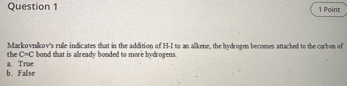 Question 1
1 Point
Markovnikov's rule indicates that in the addition of H-I to an alkene, the hydrogen becomes attached to the carbon of
the C=C bond that is already bonded to more hydrogens.
a. True
b. False