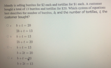 Mandy is selling burritos for $2 cach and tortillas for S1 each. A customer
bought a total of 13 burritos and tortillas for $20. Which system of equations
best describes the number of burritos, b, and the number of tortillas, t the
customer bought?
Oa b+t = 20
26 +t = 13
6+t = 13
26 +t = 20
b+t = 13
b+ 2t = 20
04
6+t =20
b+ 2t = 13
