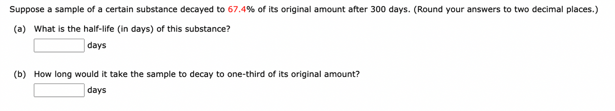 Suppose a sample of a certain substance decayed to 67.4% of its original amount after 300 days. (Round your answers to two decimal places.)
(a) What is the half-life (in days) of this substance?
days
(b) How long would it take the sample to decay to one-third of its original amount?
days