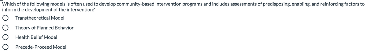 Which of the following models is often used to develop community-based intervention programs and includes assessments of predisposing, enabling, and reinforcing factors to
inform the development of the intervention?
O Transtheoretical Model
Theory of Planned Behavior
Health Belief Model
O Precede-Proceed Model
