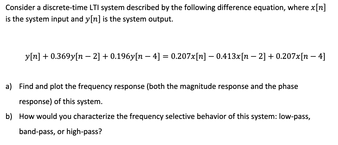 Consider a discrete-time LTI system described by the following difference equation, where x[n]
is the system input and y[n] is the system output.
y[n] +0.369y[n − 2] + 0.196y[n − 4] = 0.207x[n] – 0.413x[n – 2] +0.207x[n − 4]
a) Find and plot the frequency response (both the magnitude response and the phase
response) of this system.
b) How would you characterize the frequency selective behavior of this system: low-pass,
band-pass, or high-pass?