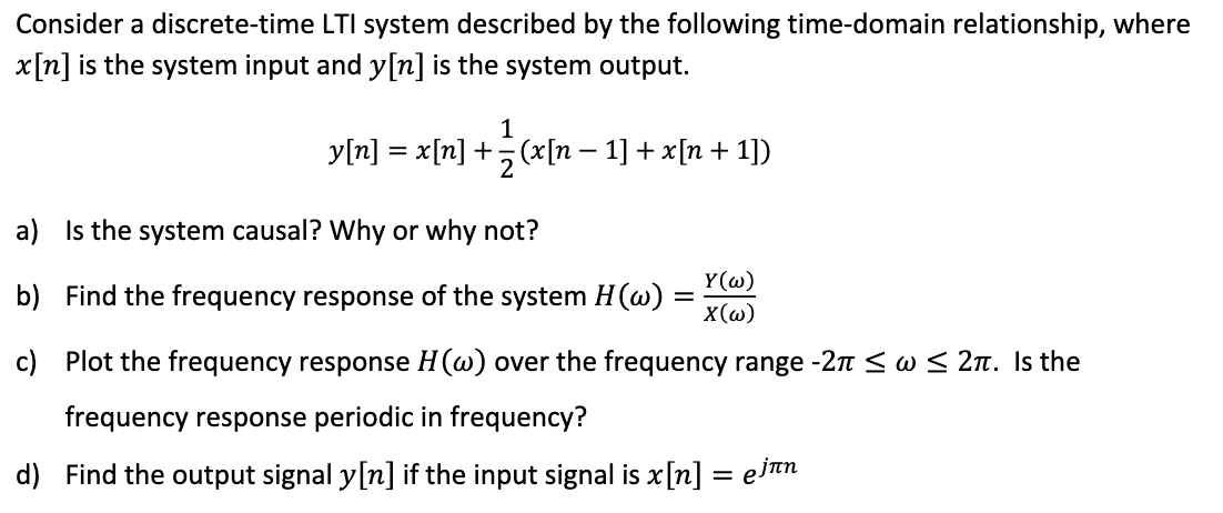 Consider a discrete-time LTI system described by the following time-domain relationship, where
x[n] is the system input and y[n] is the system output.
1
y[n] = x[n] + (x[n − 1] + x[n + 1])
a) Is the system causal? Why or why not?
b) Find the frequency response of the system H(w):
c)
Plot the frequency response H(w) over the frequency range -2π ≤ w ≤ 2π. Is the
frequency response periodic in frequency?
d) Find the output signal y[n] if the input signal is x [n]
=
Y(w)
X(w)
= ejлn