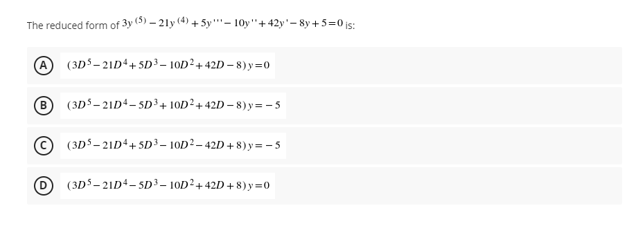 The reduced form of 3y (0) – 21y (4) + 5y''– 10y"+42y'- 8y+ 5=0 js:
A (3D5- 21D4+5D³ – 10D²+42D – 8) y=0
B
(3D5- 21D4- 5D³+ 10D²+42D – 8) y= - 5
(3D5- 21D4+5D³ – 10D² – 42D +8) y= - 5
(3D5- 21D4- 5D³ – 10D²+42D + 8) y=0
