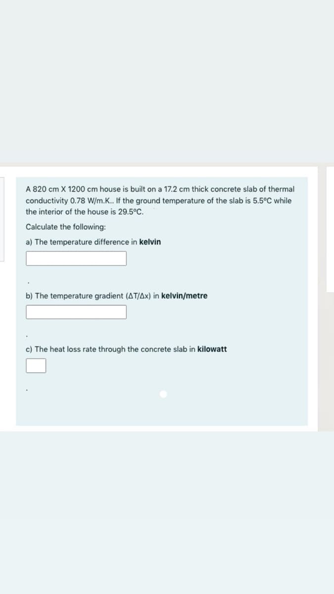 A 820 cm X 1200 cm house is built on a 17.2 cm thick concrete slab of thermal
conductivity 0.78 W/m.K.. If the ground temperature of the slab is 5.5°C while
the interior of the house is 29.5°C.
Calculate the following:
a) The temperature difference in kelvin
b) The temperature gradient (AT/Ax) in kelvin/metre
c) The heat loss rate through the concrete slab in kilowatt
