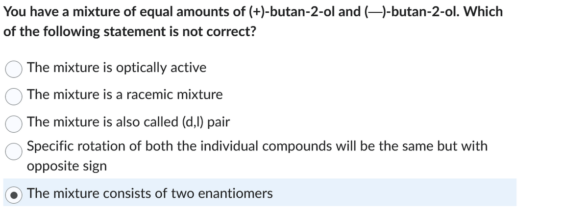 You have a mixture of equal amounts of (+)-butan-2-ol and (-)-butan-2-ol. Which
of the following statement is not correct?
The mixture is optically active
The mixture is a racemic mixture
The mixture is also called (d,l) pair
Specific rotation of both the individual compounds will be the same but with
opposite sign
The mixture consists of two enantiomers