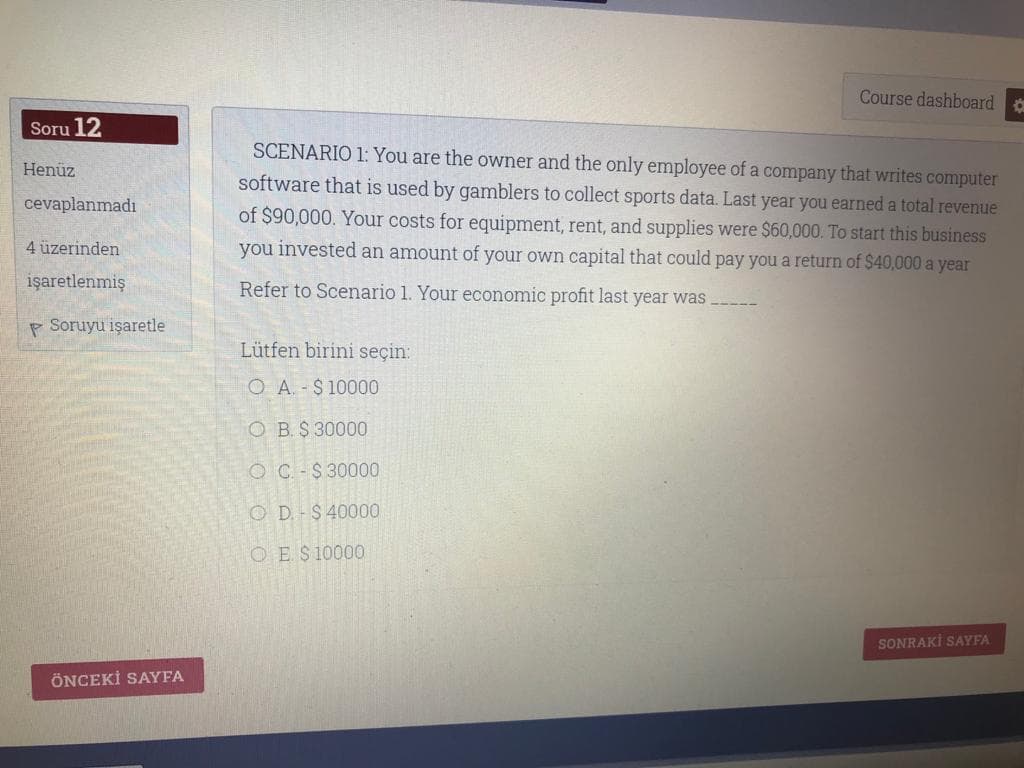 Course dashboard
Soru 12
SCENARIO 1: You are the owner and the only employee of a company that writes computer
software that is used by gamblers to collect sports data. Last year you earned a total revenue
Henüz
cevaplanmadı
of $90,000. Your costs for equipment, rent, and supplies were $60,000. To start this business
4 üzerinden
you invested an amount of your own capital that could pay you a return of $40,000 a year
işaretlenmiş
Refer to Scenario 1. Your economic profit last year was
P Soruyu işaretle
Lütfen birini seçin:
O A. - $ 10000
O B. $ 30000
O C -$ 30000
O D.-$ 40000
O E$10000
SONRAKİ SAYFA
ÖNCEKİ SAYFA
