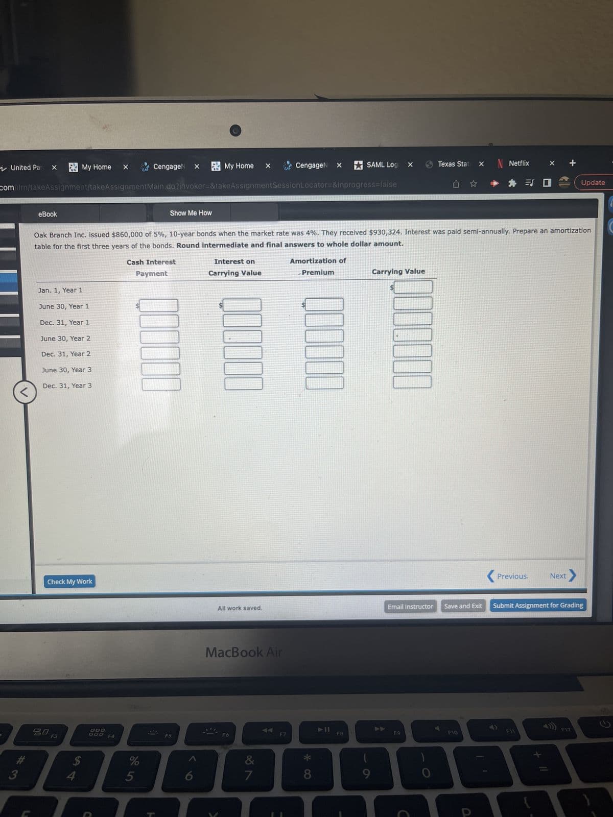 United Par X
#3
eBook
My Home
Jan. 1, Year 1
June 30, Year 1
Dec. 31, Year 1
June 30, Year 2
Dec. 31, Year 2
June 30, Year 3
Dec. 31, Year 3
Check My Work
20 F3
com/ilrn/takeAssignment/takeAssignmentMain.do?invoker=&takeAssignmentSession Locator=&inprogress=false
$
54
X
000
F4
%
ci do
CengageN X
Oak Branch Inc. issued $860,000 of 5%, 10-year bonds when the market rate was 4%. They received $930,324. Interest was paid semi-annually. Prepare an amortization
table for the first three years of the bonds. Round intermediate and final answers to whole dollar amount.
Cash Interest
Payment
5
Show Me How
My Home
6
Interest on
Carrying Value
All work saved.
X
MacBook Air
F6
∞
7
CengageN x
F7
Amortization of
Premium
000000
* CO
8
SAML Logo X
➤II
F8
9
Carrying Value
1000
Email Instructor
Texas State X
F9
N Netflix
# = I
F10
< Previous. Next
Save and Exit Submit Assignment for Grading
Update
F11
+ 11