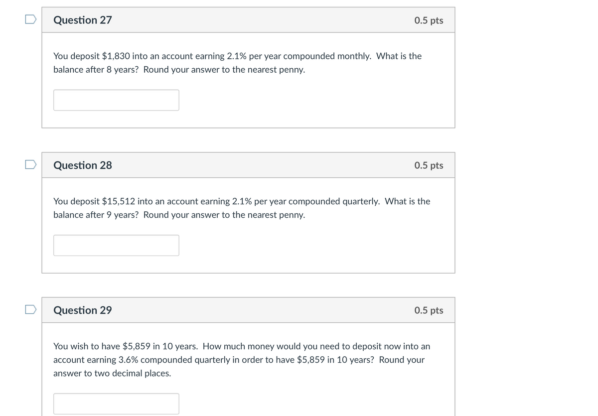 Question 27
You deposit $1,830 into an account earning 2.1% per year compounded monthly. What is the
balance after 8 years? Round your answer to the nearest penny.
Question 28
0.5 pts
Question 29
0.5 pts
You deposit $15,512 into an account earning 2.1% per year compounded quarterly. What is the
balance after 9 years? Round your answer to the nearest penny.
0.5 pts
You wish to have $5,859 in 10 years. How much money would you need to deposit now into an
account earning 3.6% compounded quarterly in order to have $5,859 in 10 years? Round your
answer to two decimal places.