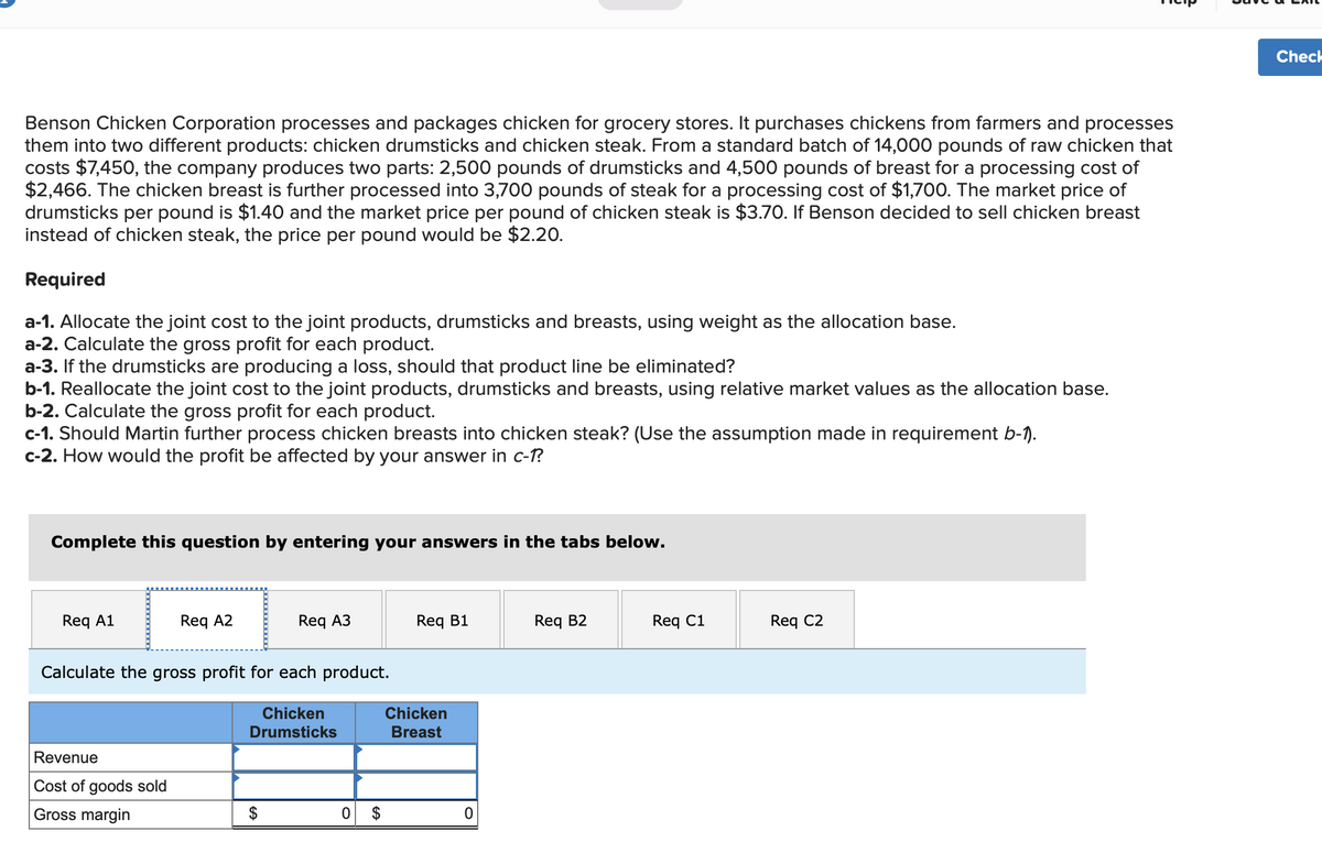 Benson Chicken Corporation processes and packages chicken for grocery stores. It purchases chickens from farmers and processes
them into two different products: chicken drumsticks and chicken steak. From a standard batch of 14,000 pounds of raw chicken that
costs $7,450, the company produces two parts: 2,500 pounds of drumsticks and 4,500 pounds of breast for a processing cost of
$2,466. The chicken breast is further processed into 3,700 pounds of steak for a processing cost of $1,700. The market price of
drumsticks per pound is $1.40 and the market price per pound of chicken steak is $3.70. If Benson decided to sell chicken breast
instead of chicken steak, the price per pound would be $2.20.
Required
a-1. Allocate the joint cost to the joint products, drumsticks and breasts, using weight as the allocation base.
a-2. Calculate the gross profit for each product.
a-3. If the drumsticks are producing a loss, should that product line be eliminated?
b-1. Reallocate the joint cost to the joint products, drumsticks and breasts, using relative market values as the allocation base.
b-2. Calculate the gross profit for each product.
c-1. Should Martin further process chicken breasts into chicken steak? (Use the assumption made in requirement b-1).
c-2. How would the profit be affected by your answer in c-1?
mplete this question by entering your answers in the tabs below.
Req A1
Req A2
Revenue
Cost of goods sold
Gross margin
Calculate the gross profit for each product.
Chicken
Drumsticks
Req A3
GA
0
$
Req B1
Chicken
Breast
0
Req B2
Req C1
글
Req C2
Check