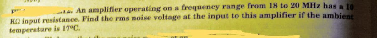-. An amplifier operating on a frequency range from 18 to 20 MHz has a 10
KO input resistance. Find the rms noise voltage at the input to this amplifier if the ambient
temperature is 17°C.
