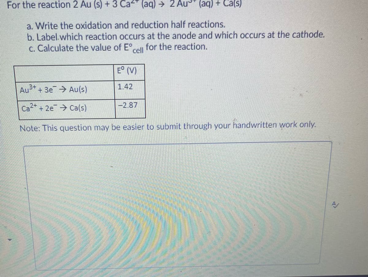 For the reaction 2 Au (s) + 3 Ca" (aq) → 2 Au" (aq) + Ca(s)
a. Write the oxidation and reduction half reactions.
b. Label.which reaction occurs at the anode and which occurs at the cathode.
c. Calculate the value of E°,l for the reaction.
E° (V)
Au+ + 3e Au(s)
1.42
-2.87
Ca2 + 2e Ca(s)
Note: This question may be easier to submit through your handwritten work only.
