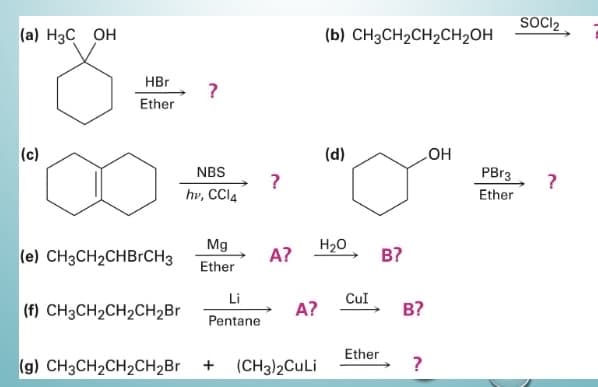 (a) H3C OH
(c)
HBr
Ether
(e) CH3CH₂CHBrCH3
(f) CH3CH₂CH₂CH₂Br
?
NBS
hv, CCl4
Mg
Ether
Li
Pentane
(g) CH3CH₂CH₂CH₂Br +
?
A?
A?
(CH3)2CuLi
(b) CH3CH₂CH₂CH₂OH
(d)
H₂O
CUI
Ether
B?
B?
?
OH
PBr3
Ether
SOCI₂
?