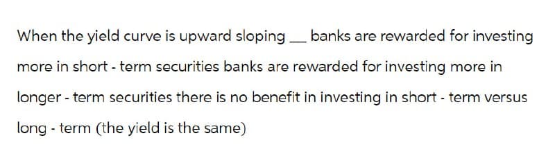 When the yield curve is upward sloping.
banks are rewarded for investing
more in short-term securities banks are rewarded for investing more in
longer-term securities there is no benefit in investing in short-term versus
long term (the yield is the same)