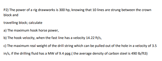 P2) The power of a rig drawworks is 300 hp, knowing that 10 lines are strung between the crown
block and
travelling block; calculate
a) The maximum hook horse power,
b) The hook velocity, when the fast line has a velocity 14.22 ft/s,
c) The maximum real weight of the drill string which can be pulled out of the hole in a velocity of 3.5
in/s, if the drilling fluid has a MW of 9.4 ppg.( the average density of carbon steel is 490 Ib/ft3)
