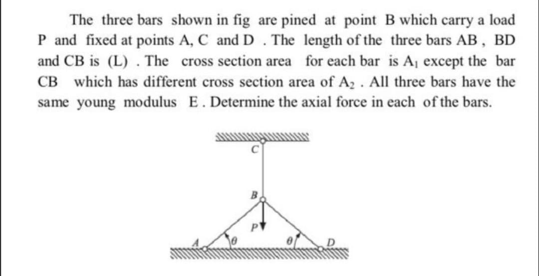 The three bars shown in fig are pined at point B which carry a load
P and fixed at points A, C and D . The length of the three bars AB, BD
and CB is (L) . The cross section area for each bar is Aj except the bar
CB which has different cross section area of A2 . All three bars have the
same young modulus E. Determine the axial force in each of the bars.
