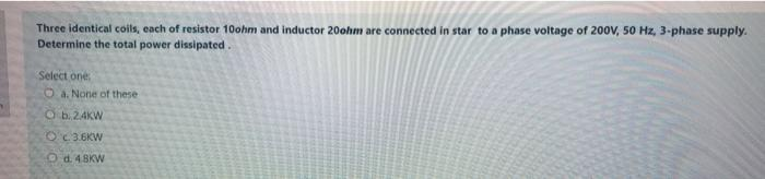 Three identical coils, each of resistor 10ohm and inductor 20ohm are connected in star to a phase voltage of 200V, 50 Hz, 3-phase supply.
Determine the total power dissipated.
Select one:
O a. None of these
Ob. 24KW
Oc3.6KW
Od 48KW