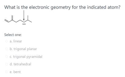 What is the electronic geometry for the indicated atom?
Select one:
a. linear
b. trigonal planar
c. trigonal pyramidal
d. tetrahedral
e. bent
