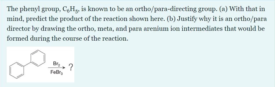 The phenyl group, C,H5, is known to be an ortho/para-directing group. (a) With that in
mind, predict the product of the reaction shown here. (b) Justify why it is an ortho/para
director by drawing the ortho, meta, and para arenium ion intermediates that would be
formed during the course of the reaction.
Br2
FeBra
