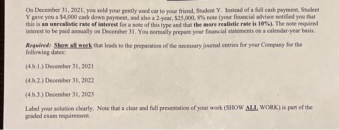 On December 31, 2021, you sold your gently used car to your friend, Student Y. Instead of a full cash payment, Student
Y gave you a $4,000 cash down payment, and also a 2-year, $25,000, 8% note (your financial advisor notified you that
this is an unrealistic rate of interest for a note of this type and that the more realistic rate is 10%). The note required
interest to be paid annually on December 31. You normally prepare your financial statements on a calendar-year basis.
Required: Show all work that leads to the preparation of the necessary journal entries for your Company for the
following dates:
(4.b.1.) December 31, 2021
(4.b.2.) December 31, 2022
(4.b.3.) December 31, 2023
Label your solution clearly. Note that a clear and full presentation of your work (SHOW ALL WORK) is part of the
graded exam requirement.