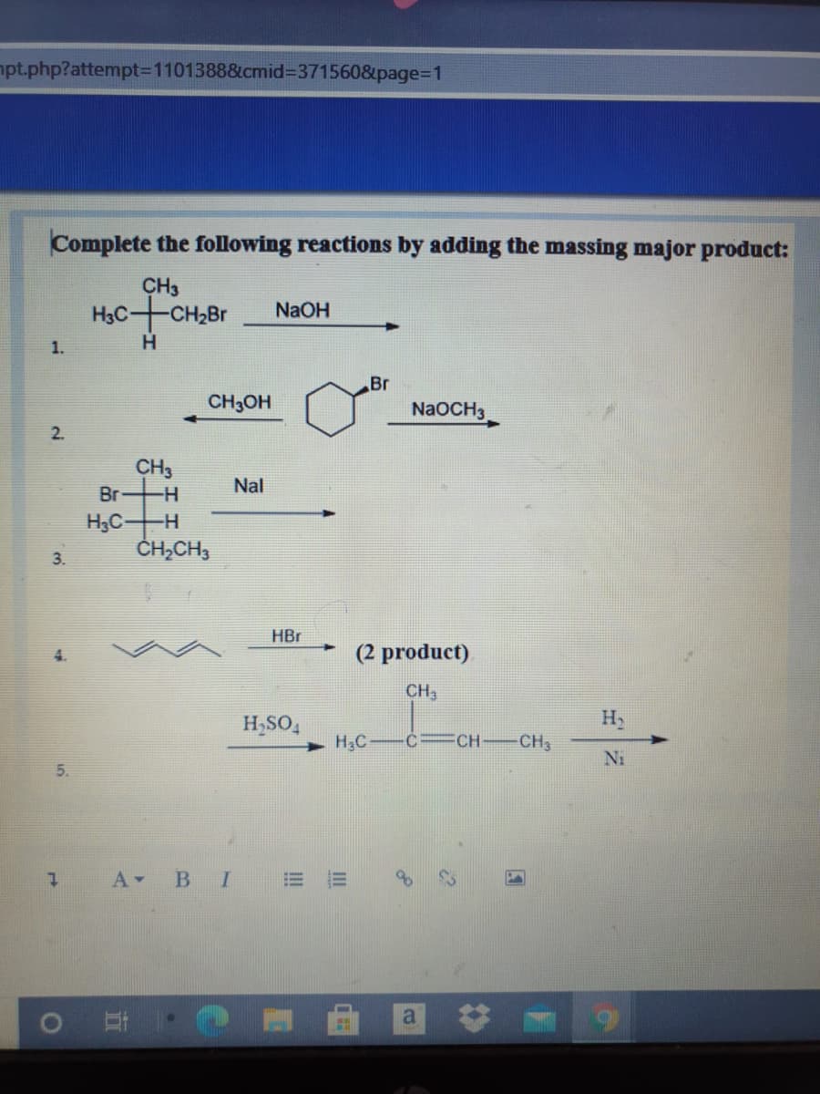 npt.php?attempt=D1101388&cmid=371560&page%3D1
Complete the following reactions by adding the massing major product:
CH3
HạC-CH,Br
H.
NaOH
1.
Br
CH3OH
NaOCH3
2.
CH3
Nal
Br
H-
H3C-
ČH,CH3
H-
3.
HBr
(2 product)
CH3
H,SO,
H
H2C C= CH
CH3
Ni
5.
A BI
%23
II
