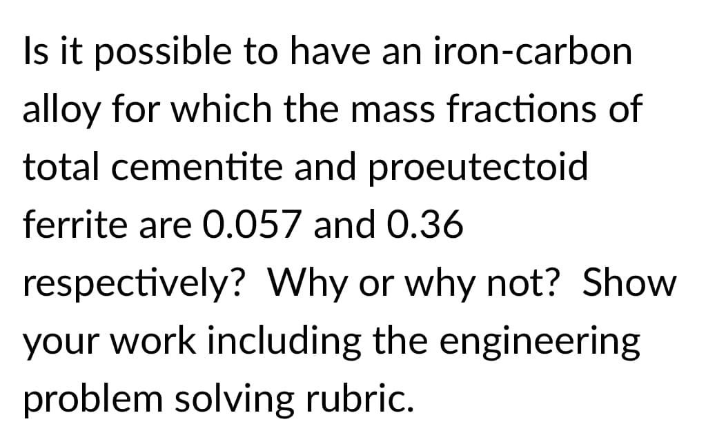 Is it possible to have an iron-carbon
alloy for which the mass fractions of
total cementite and proeutectoid
ferrite are 0.057 and 0.36
respectively? Why or why not? Show
your work including the engineering
problem solving rubric.
