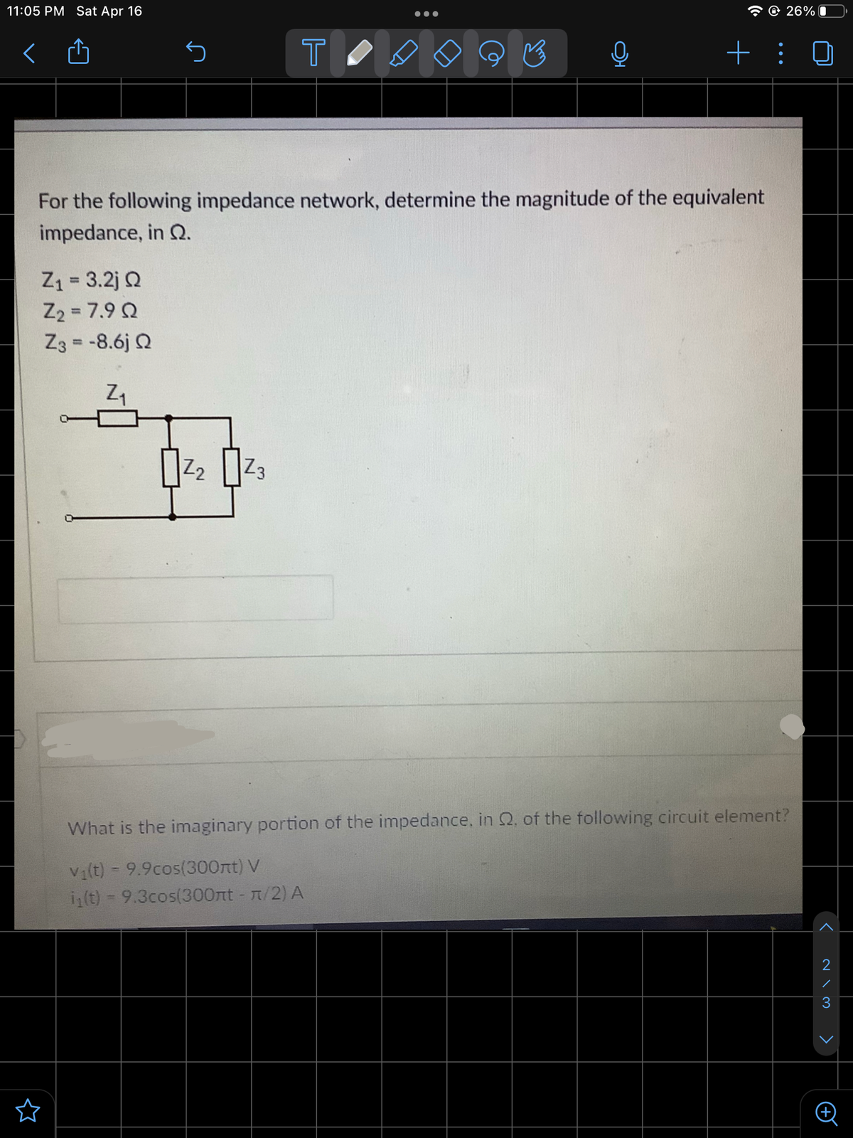 11:05 PM Sat Apr 16
26% O
T
For the following impedance network, determine the magnitude of the equivalent
impedance, in Q.
Z1 = 3.2j Q
Z2 = 7.9 Q
Z3 = -8.6j Q
%3D
%3D
Z2
Z3
What is the imaginary portion of the impedance, in 2. of the following circuit element?
Vi(t) = 9.9cos(300nt) V
i(t) - 9.3cos(300nt - T/2) A
2
