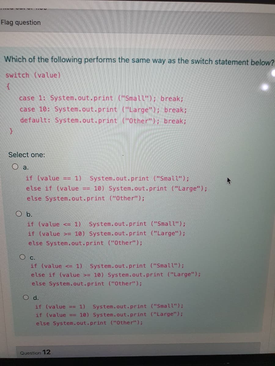 Flag question
Which of the following performs the same way as the switch statement below?
switch (value)
case 1: System.out.print ("Small"); break;
case 10: System.out.print ("Large"); break;
default: System.out.print ("Other"); break;
Select one:
O a.
System.out.print ("Small");
== 10) System.out.print ("Large");
if (value == 1)
else if (value
else System.out.print ("0ther");
O b.
if (value <= 1)
System.out.print ("Small");
if (value = 10) System.out.print ("Large");
else System.out.print (Other");
Ос.
if (value <= 1)
System.out.print ("Small");
else if (value >= 10) System.out.print ("Large");
else System.out.print ("Other");
O d.
System.out.print ("Small");
if (value == 10) System.out.print ("Large");
if (value == 1)
else System.out.print ("Other");
Question 12
