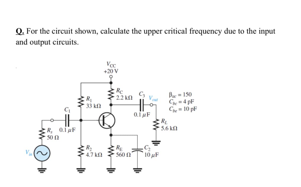Q. For the circuit shown, calculate the upper critical frequency due to the input
and output circuits.
Vcc
+20 V
Rc
Bac = 150
Cbc = 4 pF
Che = 10 pF
C3
2.2 kN
Vout
R1
33 kM
0.1 μF
RL
5.6 kM
R 0.1 µF
50 Ω
R2
- 4.7 kN
RE
560 N
Vin
10 μF
