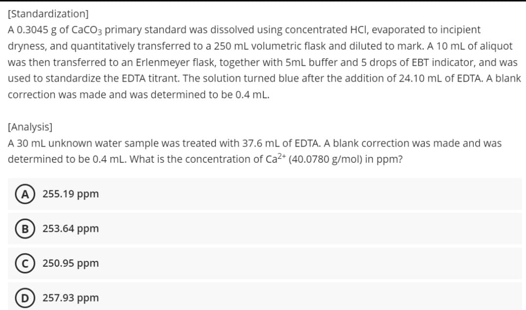 [Standardization]
A 0.3045 g of CaCO3 primary standard was dissolved using concentrated HCI, evaporated to incipient
dryness, and quantitatively transferred to a 250 mL volumetric flask and diluted to mark. A 10 mL of aliquot
was then transferred to an Erlenmeyer flask, together with 5mL buffer and 5 drops of EBT indicator, and was
used to standardize the EDTA titrant. The solution turned blue after the addition of 24.10 mL of EDTA. A blank
correction was made and was determined to be 0.4 mL.
[Analysis]
A 30 mL unknown water sample was treated with 37.6 mL of EDTA. A blank correction was made and was
determined to be 0.4 mL. What is the concentration of Ca2+ (40.0780 g/mol) in ppm?
255.19 ppm
253.64 ppm
250.95 ppm
257.93 ppm
B
D
