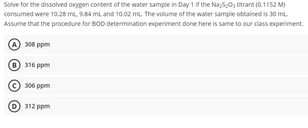 Solve for the dissolved oxygen content of the water sample in Day 1 if the Na₂S₂O3 titrant (0.1152 M)
consumed were 10.28 mL, 9.84 mL and 10.02 mL. The volume of the water sample obtained is 30 mL.
Assume that the procedure for BOD determination experiment done here is same to our class experiment.
A 308 ppm
B
316 ppm
306 ppm
312 ppm