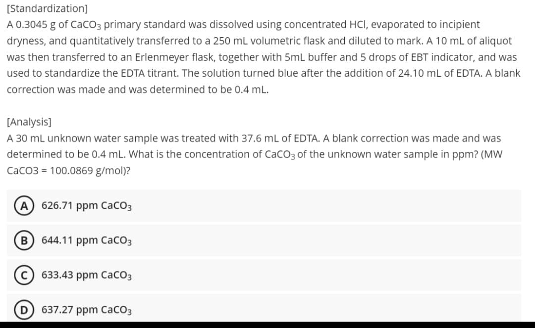 [Standardization]
A 0.3045 g of CaCO3 primary standard was dissolved using concentrated HCI, evaporated to incipient
dryness, and quantitatively transferred to a 250 mL volumetric flask and diluted to mark. A 10 mL of aliquot
was then transferred to an Erlenmeyer flask, together with 5mL buffer and 5 drops of EBT indicator, and was
used to standardize the EDTA titrant. The solution turned blue after the addition of 24.10 mL of EDTA. A blank
correction was made and was determined to be 0.4 mL.
[Analysis]
A 30 mL unknown water sample was treated with 37.6 mL of EDTA. A blank correction was made and was
determined to be 0.4 mL. What is the concentration of CaCO3 of the unknown water sample in ppm? (MW
CaCO3 = 100.0869 g/mol)?
A 626.71 ppm CaCO3
B
644.11 ppm CaCO3
633.43 ppm CaCO3
637.27 ppm CaCO3
D
