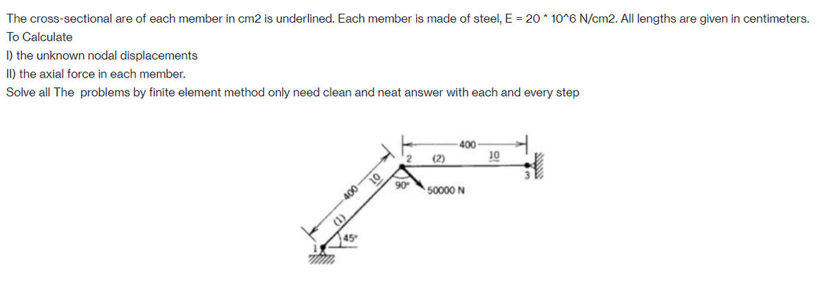 The cross-sectional are of each member in cm2 is underlined. Each member is made of steel, E = 20 * 10^6 N/cm2. All lengths are given in centimeters.
To Calculate
I) the unknown nodal displacements
II) the axial force in each member.
Solve all The problems by finite element method only need clean and neat answer with each and every step
400
10
(2)
90
400
50000 N
45
