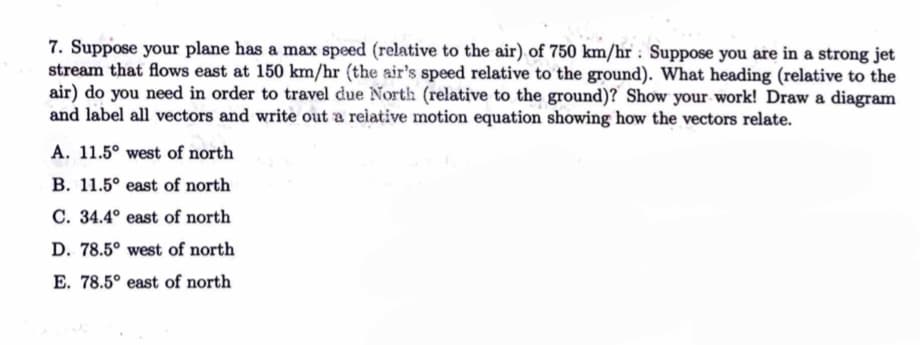 7. Suppose your plane has a max speed (relative to the air) of 750 km/hr Suppose you are in a strong jet
stream that flows east at 150 km/hr (the air's speed relative to the ground). What heading (relative to the
air) do you need in order to travel due North (relative to the ground)? Show your work! Draw a diagram
and label all vectors and write out a relative motion equation showing how the vectors relate.
A. 11.5° west of north
B. 11.5° east of north
C. 34.4° east of north
D. 78.5° west of north
E. 78.5° east of north