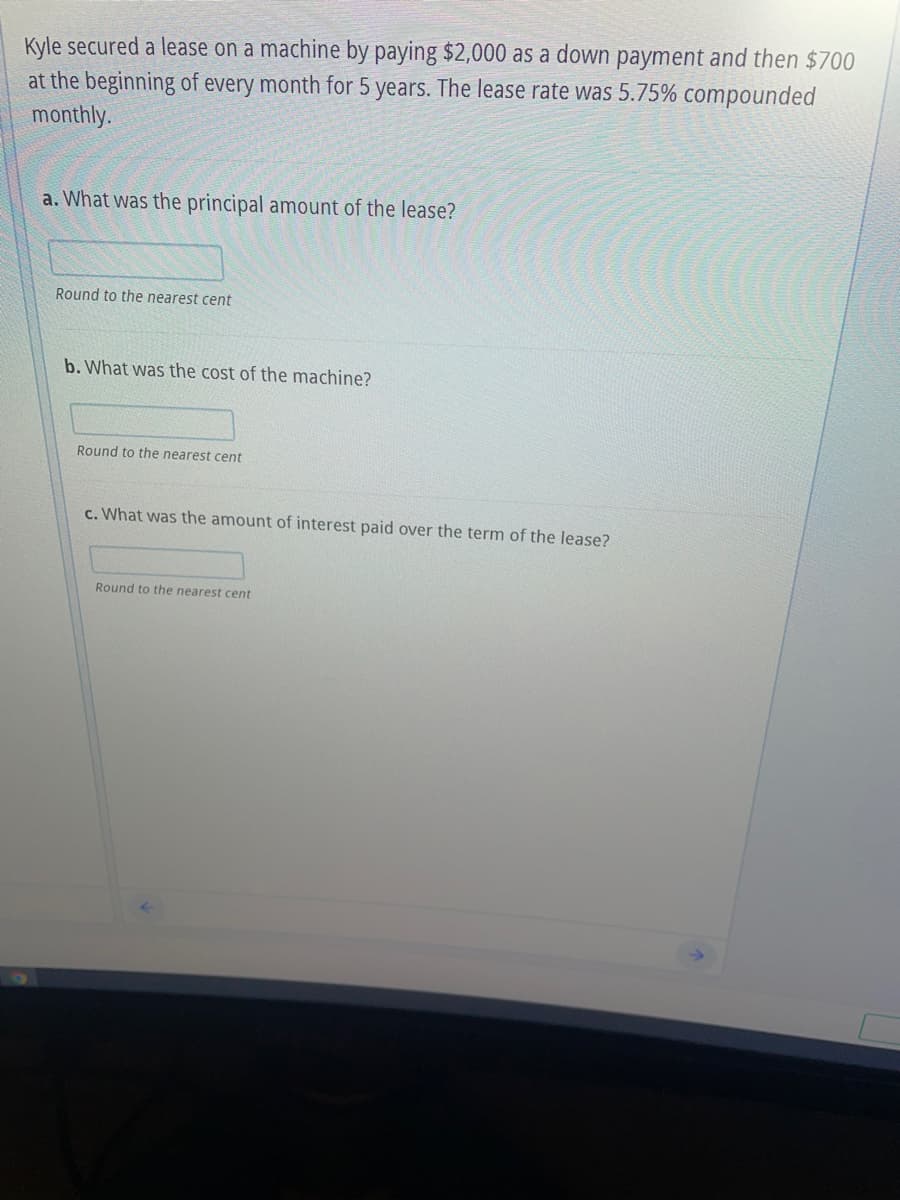 Kyle secured a lease on a machine by paying $2,000 as a down payment and then $700
at the beginning of every month for 5 years. The lease rate was 5.75% compounded
monthly.
a. What was the principal amount of the lease?
Round to the nearest cent
b. What was the cost of the machine?
Round to the nearest cent
c. What was the amount of interest paid over the term of the lease?
Round to the nearest cent