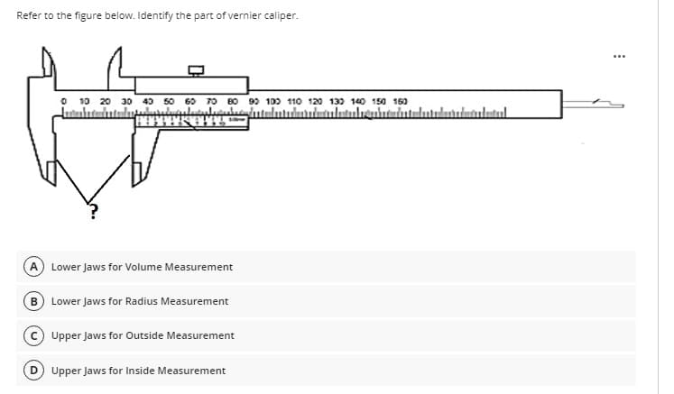 Refer to the figure below. Identify the part of vernier caliper.
O 10 20 30 40 50 60 TO B0 90 100 110 120 13) 140 150 160
A Lower Jaws for Volume Measurement
B Lower Jaws for Radius Measurement
Upper Jaws for Outside Measurement
D) Upper Jaws for Inside Measurement

