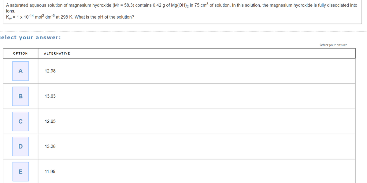 ions.
A saturated aqueous solution of magnesium hydroxide (Mr = 58.3) contains 0.42 g of Mg(OH)2 in 75 cm³ of solution. In this solution, the magnesium hydroxide is fully dissociated into
Kw - 1 x 10-14 mol² dm-6 at 298 K. What is the pH of the solution?
Select your answer:
OPTION
ALTERNATIVE
A
12.98
B
13.63
0
D
12.65
13.28
E
11.95
Select your answer